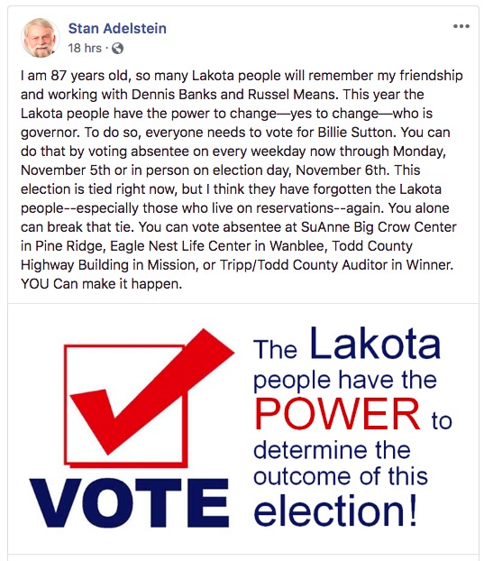 Stan Adelstein, Facebook post, 2018.10.26: " I am 87 years old, so many Lakota people will remember my friendship and working with Dennis Banks and Russel Means. This year the Lakota people have the power to change—yes to change—who is governor. To do so, everyone needs to vote for Billie Sutton. You can do that by voting absentee on every weekday now through Monday, November 5th or in person on election day, November 6th. This election is tied right now, but I think they have forgotten the Lakota people--especially those who live on reservations--again. You alone can break that tie. You can vote absentee at SuAnne Big Crow Center in Pine Ridge, Eagle Nest Life Center in Wanblee, Todd County Highway Building in Mission, or Tripp/Todd County Auditor in Winner. YOU Can make it happen."